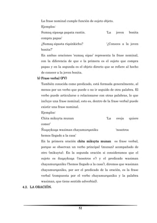 52 
La frase nominal cumple función de sujeto objeto. 
Ejemplos: 
Sumaq sipasqa papata rantin. ‘La joven bonita compra papas’ 
¿Sumaq sipasta riqsinkichu? ‘¿Conoces a la joven bonita?’ 
En ambas oraciones ‘sumaq sipas’ representa la frase nominal, con la diferencia de que e la primera es el sujeto que compra papas y en la segunda es el objeto directo que se refiere al hecho de conocer a la joven bonita. 
b) Frase verbal (FV) 
También conocida como predicado, está formada generalmente, al menos por un verbo que puede o no ir seguido de otra palabra. El verbo puede articularse o relacionarse con otras palabras, lo que incluye una frase nominal, esto es, dentro de la frase verbal puede existir una frase nominal. 
Ejemplos: 
Chita mikuyta munan ‘La oveja quiere comer’ 
Ñuqaykuqa wasiman chayamurqaniku ‘nosotros hemos llegado a la casa’ 
En la primera oración chita mikuyta munan es frase verbal, porque se observan un verbo principal (munan) acompañado de otro (mikuyta). En la segunda oración si consideramos que el sujeto es ñuqaykuqa (‘nosotros e’) y el predicado wasiman chayamurqaniku (‘hemos llegado a la casa’), diremos que wasiman chayamurqaniku, por ser el predicado de la oración, es la frase verbal (compuesta por el verbo chayamurqaniku y la palabra wasiman, que tiene sentido adverbial). 
4.2. LA ORACIÓN.  
