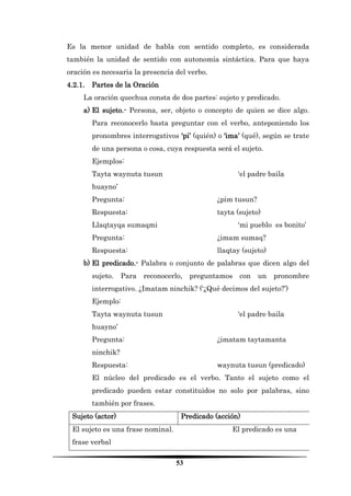 53 
Es la menor unidad de habla con sentido completo, es considerada también la unidad de sentido con autonomía sintáctica. Para que haya oración es necesaria la presencia del verbo. 
4.2.1. Partes de la Oración 
La oración quechua consta de dos partes: sujeto y predicado. 
a) El sujeto.- Persona, ser, objeto o concepto de quien se dice algo. Para reconocerlo basta preguntar con el verbo, anteponiendo los pronombres interrogativos ‘pi’ (quién) o ‘ima’ (qué), según se trate de una persona o cosa, cuya respuesta será el sujeto. 
Ejemplos: 
Tayta waynuta tusun ‘el padre baila huayno’ 
Pregunta: ¿pim tusun? 
Respuesta: tayta (sujeto) 
Llaqtayqa sumaqmi ‘mi pueblo es bonito’ 
Pregunta: ¿imam sumaq? 
Respuesta: llaqtay (sujeto) 
b) El predicado.- Palabra o conjunto de palabras que dicen algo del sujeto. Para reconocerlo, preguntamos con un pronombre interrogativo. ¿Imatam ninchik? (‘¿Qué decimos del sujeto?’) 
Ejemplo: 
Tayta waynuta tusun ‘el padre baila huayno’ 
Pregunta: ¿imatam taytamanta ninchik? 
Respuesta: waynuta tusun (predicado) 
El núcleo del predicado es el verbo. Tanto el sujeto como el predicado pueden estar constituidos no solo por palabras, sino también por frases. 
Sujeto (actor) 
Predicado (acción) 
El sujeto es una frase nominal. El predicado es una frase verbal  