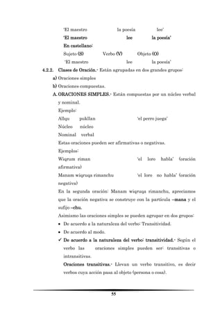 55 
‘El maestro la poesía lee’ 
‘El maestro lee la poesía’ 
En castellano: 
Sujeto (S) Verbo (V) Objeto (O) 
‘El maestro lee la poesía’ 
4.2.2. Clases de Oración.- Están agrupadas en dos grandes grupos: 
a) Oraciones simples 
b) Oraciones compuestas. 
A. ORACIONES SIMPLES.- Están compuestas por un núcleo verbal y nominal. 
Ejemplo: 
Allqu pukllan ‘el perro juega’ 
Núcleo núcleo 
Nominal verbal 
Estas oraciones pueden ser afirmativas o negativas. 
Ejemplos: 
Wiqrum riman ‘el loro habla’ (oración afirmativa) 
Manam wiqruqa rimanchu ‘el loro no habla’ (oración negativa) 
En la segunda oración: Manam wiqruqa rimanchu, apreciamos que la oración negativa se construye con la partícula –mana y el sufijo –chu. 
Asimismo las oraciones simples se pueden agrupar en dos grupos: 
 De acuerdo a la naturaleza del verbo: Transitividad. 
 De acuerdo al modo. 
 De acuerdo a la naturaleza del verbo: transitividad.- Según el verbo las oraciones simples pueden ser: transitivas o intransitivas. 
Oraciones transitivas.- Llevan un verbo transitivo, es decir verbos cuya acción pasa al objeto (persona o cosa).  