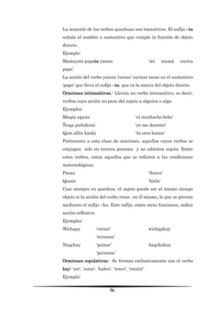 56 
La mayoría de los verbos quechuas son transitivos. El sufijo –ta señala al nombre o sustantivo que cumple la función de objeto directo. 
Ejemplo: 
Mamaymi papata yanun ‘mi mamá cocina papa’ 
La acción del verbo yanun ‘cocina’ cocinar recae en el sustantivo ‘papa’ que lleva el sufijo –ta, que es la marca del objeto directo. 
Oraciones intransitivas.- Llevan un verbo intransitivo, es decir, verbos cuya acción no pasa del sujeto a alguien o algo. 
Ejemplos: 
Maqta upyan ‘el muchacho bebe’ 
Ñuqa puñukuni ‘yo me duermo’ 
Qam allin kanki ‘tú eres bueno’ 
Pertenecen a esta clase de oraciones, aquellos cuyos verbos se conjugan solo en tercera persona y no admiten sujeto. Entre estos verbos, estan aquellos que se refieren a las condiciones meteorológicas. 
Paran ‘llueve’ 
Qasan ‘hiela’ 
Casi siempre en quechua, el sujeto puede ser al mismo tiempo objeto si la acción del verbo recae en él mismo, lo que se precisa mediante el sufijo –ku. Este sufijo, entre otras funciones, indica acción reflexiva. 
Ejemplos: 
Wichqay ‘cerrar’ wichqakuy ‘cerrarse’ 
Naqchay ‘peinar’ ñaqchakuy ‘peinarse’ 
Oraciones copulativas.- Se forman exclusivamente con el verbo kay: ‘ser’, ‘estar’, ‘haber’, ‘tener’, ‘existir’. 
Ejemplo:  