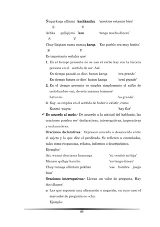57 
Ñuqaykuqa allinmi kachkaniku ‘nosotros estamos bien’ 
S V 
Achka qullqiymi kan ‘tengo mucho dinero’ 
S V 
Chay llaqtam suma sumaq karqa ‘Ese pueblo era muy bonito’ 
S V 
Es importante señalar que: 
1. En el tiempo presente no se usa el verbo kay con la tercera persona en el sentido de ser. Así: 
En tiempo pasado se dice: hatun karqa ‘era grande’ 
En tiempo futura se dice: hatun kanqa ‘será grande’ 
2. En el tiempo presente se emplea simplemente el sufijo de certidumbre –mi, de esta manera tenemos: 
hatunmi ‘es grande’ 
3. Kay, se emplea en el sentido de haber o existir, como: 
Kanmi wayta ‘hay flor’ 
 De acuerdo al modo.- De acuerdo a la actitud del hablante, las oraciones pueden ser: declarativas, interrogativas, imperativas y exclamativas. 
Oraciones declarativas.- Expresan acuerdo o desacuerdo entre el sujeto y lo que dice el predicado. Se refieren a enunciados, tales como respuestas, relatos, informes o descripciones. 
Ejemplos: 
Ari, warmi churiyma hamunqa ‘si, vendrá mi hija’ 
Manam qullqiy kanchu ‘no tengo dinero’ 
Chay runaqa allintam pukllan ‘ese hombre juega bien’ 
Oraciones interrogativas.- Llevan un valor de pregunta. Hay dos clkases: 
o Las que suponen una afirmación o negación, en cuyo caso el marcador de pregunta es –chu. 
Ejemplo:  