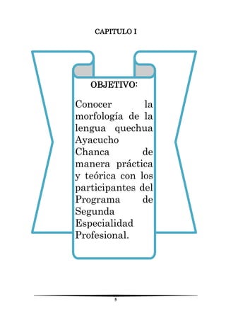 5 
CAPITULO I 
OBJETIVO: 
Conocer la morfología de la lengua quechua Ayacucho Chanca de manera práctica y teórica con los participantes del Programa de Segunda Especialidad Profesional. 
 