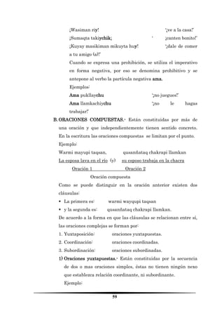 59 
¡Wasiman riy! ‘¡ve a la casa!’ 
¡Sumaqta takiychik¡ ‘ ¡canten bonito!’ 
¡Kuyay masikiman mikuyta huy! ‘¡dale de comer a tu amigo (a)!’ 
Cuando se expresa una prohibición, se utiliza el imperativo en forma negativa, por eso se denomina prohibitivo y se antepone al verbo la partícula negativa ama. 
Ejemplos: 
Ama pukllaychu ‘¡no juegues!’ 
Ama llamkachiychu ‘¡no le hagas trabajar!’ 
B. ORACIONES COMPUESTAS.- Están constituidas por más de una oración y que independientemente tienen sentido concreto. En la escritura las oraciones compuestas se limitan por el punto. 
Ejemplo: 
Warmi mayupi taqsan, qusanñataq chakrapi llamkan 
La esposa lava en el río (y) su esposo trabaja en la chacra 
Oración 1 Oración 2 
Oración compuesta 
Como se puede distinguir en la oración anterior existen dos cláusulas: 
 La primera es: warmi wayqupi taqsan 
 y la segunda es: qusanñataq chakrapi llamkan. 
De acuerdo a la forma en que las cláusulas se relacionan entre sí, las oraciones complejas se forman por: 
1. Yuxtaposición: oraciones yuxtapuestas. 
2. Coordinación: oraciones coordinadas. 
3. Subordinación: oraciones subordinadas. 
1) Oraciones yuxtapuestas.- Están constituidas por la secuencia de dos o mas oraciones simples, éstas no tienen ningún nexo que establezca relación coordinante, ni subordinante. 
Ejemplo:  