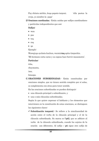 60 
Pay chitata michin, ñuqa papata tarpuni. ‘ella pastea la oveja, yo siembro la papa’ 
2) Oraciones coordinadas.- Están unidas por sufijos coordinadores y partículas independientes que son: 
Sufijos: 
 wan 
 pas 
 taq 
 raq 
 qa 
Ejemplo: 
Wawqiyqa aychata kuchun, warmintaq apita timpuchin. 
‘Mi hermano corta carne y su esposa hace hervir mazamorra’. 
Partículas: 
icha, 
chaymanta, 
ima, 
hinaspa. 
C. ORACIONES SUBORDINADAS.- Están constituidas por oraciones simples, que no tienen sentido completo por sí solas, se complementa con otras para tener sentido. 
En las oraciones subordinadas se pueden distinguir: 
 una cláusula principal o subordinante, y 
 una o más cláusulas subordinadas. 
Según lo que quiere expresar el hablante y los elementos que intervienen en la constitución de estas oraciones, se distinguen las siguientes clases: 
 Subordinación temporal.- Se refiere a la simultaneidad de acción entre el verbo de la cláusula principal y el de la cláusula subordinada. Su marca es (-pti), que se adhiere al verbo de la cláusula subordinada, cuando los sujetos de la oración son diferentes. Al sufijo – pti sigue otro sufijo de  