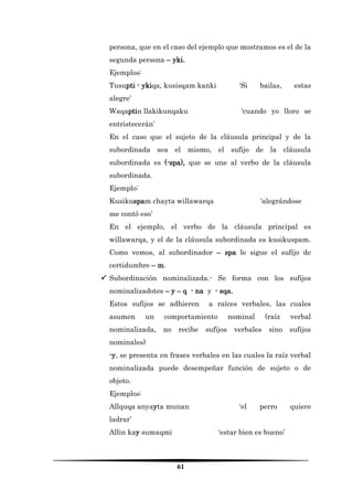 61 
persona, que en el caso del ejemplo que mostramos es el de la segunda persona – yki. 
Ejemplos: 
Tusupti - ykiqa, kusisqam kanki ‘Si bailas, estas alegre’ 
Waqaptin llakikunqaku ‘cuando yo lloro se entristecerán’ 
En el caso que el sujeto de la cláusula principal y de la subordinada sea el mismo, el sufijo de la cláusula subordinada es (-spa), que se une al verbo de la cláusula subordinada. 
Ejemplo: 
Kusikuspam chayta willawarqa ‘alegrándose me contó eso’ 
En el ejemplo, el verbo de la cláusula principal es willawarqa, y el de la cláusula subordinada es kusikuspam. Como vemos, al subordinador – spa le sigue el sufijo de certidumbre – m. 
 Subordinación nominalizada.- Se forma con los sufijos nominalizadotes – y – q - na y - sqa. 
Estos sufijos se adhieren a raíces verbales, las cuales asumen un comportamiento nominal (raíz verbal nominalizada, no recibe sufijos verbales sino sufijos nominales) 
-y, se presenta en frases verbales en las cuales la raíz verbal nominalizada puede desempeñar función de sujeto o de objeto. 
Ejemplos: 
Allquqa anyayta munan ‘el perro quiere ladrar’ 
Allin kay sumaqmi ‘estar bien es bueno’  