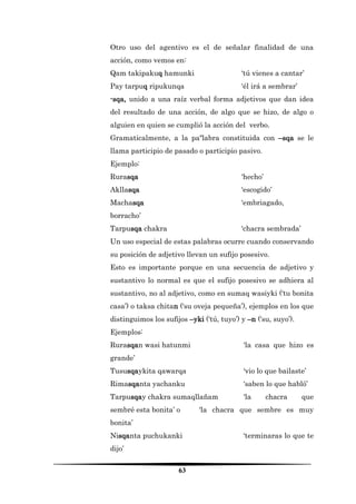 63 
Otro uso del agentivo es el de señalar finalidad de una acción, como vemos en: 
Qam takipakuq hamunki ‘tú vienes a cantar’ 
Pay tarpuq ripukunqa ‘él irá a sembrar’ 
-sqa, unido a una raíz verbal forma adjetivos que dan idea del resultado de una acción, de algo que se hizo, de algo o alguien en quien se cumplió la acción del verbo. 
Gramaticalmente, a la paºlabra constituida con –sqa se le llama participio de pasado o participio pasivo. 
Ejemplo: 
Rurasqa ‘hecho’ 
Akllasqa ‘escogido’ 
Machasqa ‘embriagado, borracho’ 
Tarpusqa chakra ‘chacra sembrada’ 
Un uso especial de estas palabras ocurre cuando conservando su posición de adjetivo llevan un sufijo posesivo. 
Esto es importante porque en una secuencia de adjetivo y sustantivo lo normal es que el sufijo posesivo se adhiera al sustantivo, no al adjetivo, como en sumaq wasiyki (‘tu bonita casa’) o taksa chitan (‘su oveja pequeña’), ejemplos en los que distinguimos los sufijos –yki (‘tú, tuyo’) y –n (‘su, suyo’). 
Ejemplos: 
Rurasqan wasi hatunmi ‘la casa que hizo es grande’ 
Tususqaykita qawarqa ‘vio lo que bailaste’ 
Rimasqanta yachanku ‘saben lo que habló’ 
Tarpusqay chakra sumaqllañam ‘la chacra que sembré esta bonita’ o ‘la chacra que sembre es muy bonita’ 
Nisqanta puchukanki ‘terminaras lo que te dijo’  