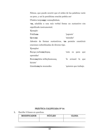 64 
Nótese, que puede ocurrir que el orden de las palabras varíe un poco, y así la penúltima oración podría ser: 
Chakra tarpusqay sumaqllañam. 
-na, añadida a una raíz verbal forma un sustantivo con significado instrumental. 
Ejemplo: 
Pukllana ‘juguete’ 
Qawana ‘mirador’ 
Además de formar sustantivos, -na permite constituir oraciones subordinadas de diverso tipo. 
Ejemplos: 
Kayqa yachanaykipaq ‘esto es para que aprendas’ 
Ruwanaykita willaykamusaq ‘le avisaré lo que hiciste’ 
Llamkanayta munanku ‘quieren que trabaje. 
PRÁCTICA CALIFICADA N° 04 
1. Escribe 5 frases en quechua. 
MODIFICADOR 
NÚCLEO 
GLOSA 
 