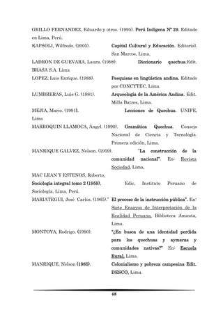 68 
GRILLO FERNANDEZ, Eduardo y otros. (1995). Perú Indígena Nº 29. Editado en Lima, Perú. 
KAPSOLI, Wilfredo. (2005). Capital Cultural y Educación. Editorial. San Marcos, Lima. 
LADRON DE GUEVARA, Laura. (1998). Diccionario quechua.Edit. BRASA S.A. Lima 
LOPEZ, Luis Enrique. (1988). Pesquisas en lingüística andina. Editado por CONCYTEC, Lima. 
LUMBRERAS, Luis G. (1981). Arqueología de la América Andina. Edit. Milla Batres, Lima. 
MEJIA, Mario. (1991). Lecciones de Quechua. UNIFE, Lima 
MARROQUIN LLAMOCA, Ángel. (1990). Gramática Quechua. Consejo Nacional de Ciencia y Tecnología. Primera edición, Lima. 
MANRIQUE GALVEZ, Nelson. (1959). ”La construcción de la comunidad nacional”. En: Revista Sociedad, Lima, 
MAC LEAN Y ESTENOS, Roberto, 
Sociología integral tomo 2 (1959), Edic, Instituto Peruano de Sociología, Lima, Perú. 
MARIATEGUI, José Carlos. (1965).” El proceso de la instrucción pública”. En: Siete Ensayos de Interpretación de la Realidad Peruana, Biblioteca Amauta, Lima. 
MONTOYA, Rodrigo. (1990). “¿En busca de una identidad perdida para los quechuas y aymaras y comunidades nativas?” En: Escuela Rural, Lima. 
MANRIQUE, Nelson (1985). Colonialismo y pobreza campesina Edit. DESCO, Lima.  