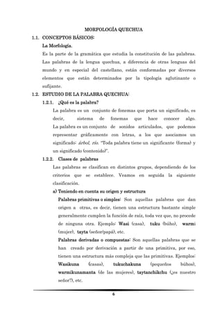 6 
MORFOLOGÍA QUECHUA 
1.1. CONCEPTOS BÁSICOS: 
La Morfología. 
Es la parte de la gramática que estudia la constitución de las palabras. Las palabras de la lengua quechua, a diferencia de otras lenguas del mundo y en especial del castellano, están conformadas por diversos elementos que están determinados por la tipología aglutinante o sufijante. 
1.2. ESTUDIO DE LA PALABRA QUECHUA: 
1.2.1. ¿Qué es la palabra? 
La palabra es un conjunto de fonemas que porta un significado, es decir, sistema de fonemas que hace conocer algo. La palabra es un conjunto de sonidos articulados, que podemos representar gráficamente con letras, a los que asociamos un significado: árbol, río. “Toda palabra tiene un significante (forma) y un significado (contenido)”. 
1.2.2. Clases de palabras 
Las palabras se clasifican en distintos grupos, dependiendo de los criterios que se establece. Veamos en seguida la siguiente clasificación. 
a) Teniendo en cuenta su origen y estructura 
Palabras primitivas o simples: Son aquellas palabras que dan origen a otras, es decir, tienen una estructura bastante simple generalmente cumplen la función de raíz, toda vez que, no procede de ninguna otra. Ejemplo: Wasi (casa), tuku (búho), warmi (mujer), tayta (señor/papá), etc. 
Palabras derivadas o compuestas: Son aquellas palabras que se han creado por derivación a partir de una primitiva, por eso, tienen una estructura más compleja que las primitivas. Ejemplos: Wasikuna (casas), tukuchakuna (pequeños búhos), warmikunamanta (de las mujeres), taytanchikchu (¿es nuestro señor?), etc.  