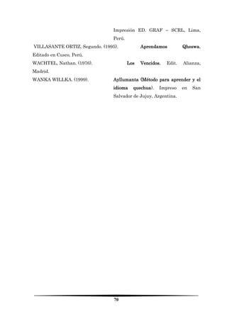 70 
Impresión ED. GRAF – SCRL, Lima, Perú. 
VILLASANTE ORTIZ, Segundo. (1995). Aprendamos Qheswa. Editado en Cusco, Perú. 
WACHTEL, Nathan. (1976). Los Vencidos. Edit. Alianza, Madrid. 
WANKA WILLKA. (1999). Ayllumanta (Método para aprender y el idioma quechua). Impreso en San Salvador de Jujuy, Argentina. 
