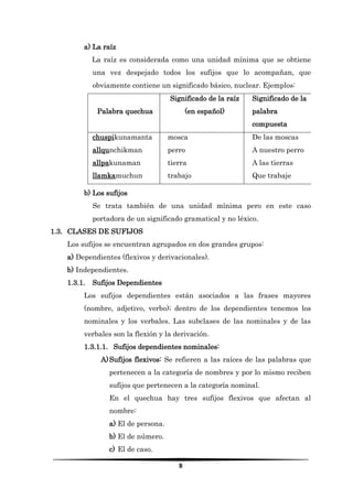 8 
a) La raíz 
La raíz es considerada como una unidad mínima que se obtiene una vez despejado todos los sufijos que lo acompañan, que obviamente contiene un significado básico, nuclear. Ejemplos: 
Palabra quechua 
Significado de la raíz (en español) 
Significado de la palabra compuesta 
chuspikunamanta 
allqunchikman 
allpakunaman 
llamkamuchun 
mosca 
perro 
tierra 
trabajo 
De las moscas 
A nuestro perro 
A las tierras 
Que trabaje 
b) Los sufijos 
Se trata también de una unidad mínima pero en este caso portadora de un significado gramatical y no léxico. 
1.3. CLASES DE SUFIJOS 
Los sufijos se encuentran agrupados en dos grandes grupos: 
a) Dependientes (flexivos y derivacionales). 
b) Independientes. 
1.3.1. Sufijos Dependientes 
Los sufijos dependientes están asociados a las frases mayores (nombre, adjetivo, verbo); dentro de los dependientes tenemos los nominales y los verbales. Las subclases de las nominales y de las verbales son la flexión y la derivación. 
1.3.1.1. Sufijos dependientes nominales: 
A) Sufijos flexivos: Se refieren a las raíces de las palabras que pertenecen a la categoría de nombres y por lo mismo reciben sufijos que pertenecen a la categoría nominal. 
En el quechua hay tres sufijos flexivos que afectan al nombre: 
a) El de persona. 
b) El de número. 
c) El de caso.  