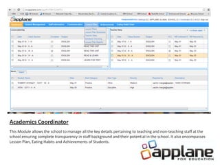 Academics Coordinator
This Module allows the school to manage all the key details pertaining to teaching and non-teaching staff at the
school ensuring complete transparency in staff background and their potential in the school. It also encompasses
Lesson Plan, Eating Habits and Achievements of Students.
 