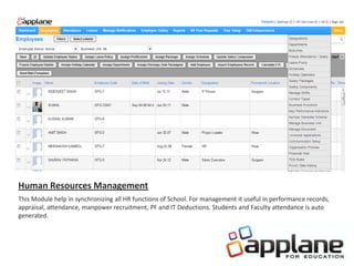 Human Resources Management
This Module help in synchronizing all HR functions of School. For management it useful in performance records,
appraisal, attendance, manpower recruitment, PF and IT Deductions. Students and Faculty attendance is auto
generated.
 