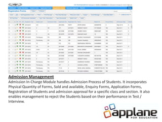 Admission Management
Admission In-Charge Module handles Admission Process of Students. It incorporates
Physical Quantity of Forms, Sold and available, Enquiry Forms, Application Forms,
Registration of Students and admission approval for a specific class and section. It also
enables management to reject the Students based on their performance in Test /
Interview.
 