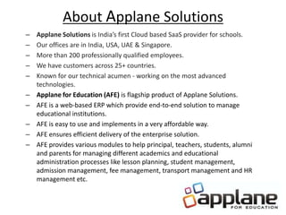 About Applane Solutions
– Applane Solutions is India’s first Cloud based SaaS provider for schools.
– Our offices are in India, USA, UAE & Singapore.
– More than 200 professionally qualified employees.
– We have customers across 25+ countries.
– Known for our technical acumen - working on the most advanced
technologies.
– Applane for Education (AFE) is flagship product of Applane Solutions.
– AFE is a web-based ERP which provide end-to-end solution to manage
educational institutions.
– AFE is easy to use and implements in a very affordable way.
– AFE ensures efficient delivery of the enterprise solution.
– AFE provides various modules to help principal, teachers, students, alumni
and parents for managing different academics and educational
administration processes like lesson planning, student management,
admission management, fee management, transport management and HR
management etc.
 