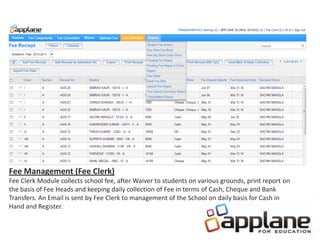 Fee Management (Fee Clerk)
Fee Clerk Module collects school fee, after Waiver to students on various grounds, print report on
the basis of Fee Heads and keeping daily collection of Fee in terms of Cash, Cheque and Bank
Transfers. An Email is sent by Fee Clerk to management of the School on daily basis for Cash in
Hand and Register.
 
