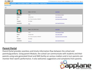 Parent Portal
Parent Portal provides seamless and timely information flow between the school and
parents/guardians. Using parent Module, the school can communicate with students and their
parents using auto generated Email and SMS facility on various matters and in turn parents can
monitor their ward’s performance. It also welcomes suggestions and complaints from parents.
 