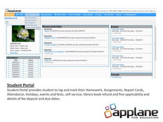 Student Portal
Student Portal provides student to log and track their Homework, Assignments, Report Cards,
Attendance, Holidays, events and fests, self-service, library book refund and fine applicability and
details of fee deposit and due dates.
 