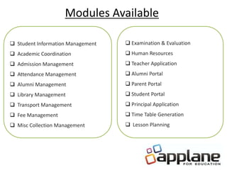 Modules Available
 Student Information Management
 Academic Coordination
 Admission Management
 Attendance Management
 Alumni Management
 Library Management
 Transport Management
 Fee Management
 Misc Collection Management
 Examination & Evaluation
 Human Resources
 Teacher Application
 Alumni Portal
 Parent Portal
 Student Portal
 Principal Application
 Time Table Generation
 Lesson Planning
 