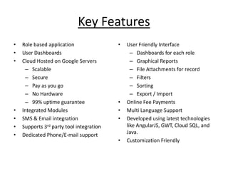 Key Features
• Role based application
• User Dashboards
• Cloud Hosted on Google Servers
– Scalable
– Secure
– Pay as you go
– No Hardware
– 99% uptime guarantee
• Integrated Modules
• SMS & Email integration
• Supports 3rd party tool integration
• Dedicated Phone/E-mail support
• User Friendly Interface
– Dashboards for each role
– Graphical Reports
– File Attachments for record
– Filters
– Sorting
– Export / Import
• Online Fee Payments
• Multi Language Support
• Developed using latest technologies
like AngularJS, GWT, Cloud SQL, and
Java.
• Customization Friendly
 