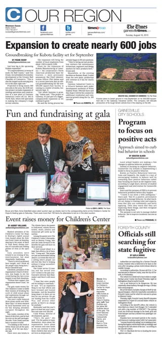 Sunday, August 16, 2015
OUR REGION
gainesvilletimes.com/
alerts
facebook.com/
gainesvilletimes
Shannon Casas
Metro Editor
770-718-3417
scasas@gainesvilletimes.com twitter.com/
gtimes
C
BY KRISTEN OLIVER
koliver@gainesvilletimes.com
Local school leaders are making a few
changes to address behavior problems.
Instead of focusing on negative behavior,
Gainesville City Schools is implementing a
model to focus on positive behavior.
Known as Positive Behavioral Interven-
tions and Supports, the model is a way of
encouraging students to behave well by
rewarding their positive behaviors rather
than focusing too much on the negative ones,
according to Leigh Sears, director of student
engagement and intervention for Gainesville
schools.
Sears said the purpose of PBIS is to prevent
behavioral problems before they happen.
“I know it can seem a little ambiguous,”
Sears said. “But it’s a positive, preventative
approach to manage behavior. So what teach-
ers are doing is creating rules and expecta-
tions that they are consistently and fairly
applying. Then they teach that they are
expecting these things, and then recognize
folks for doing them.”
The purpose is not only to manage student
behavior, but to improve academic success as
a result.
Program
to focus on
positive acts
BY FRANK REDDY
freddy@gainesvilletimes.com
Just how big is the upcoming
Kubota expansion?
“It’s unprecedented, in terms of
scale, for Hall County,” said Tim
Evans, vice president of economic
development at the Greater Hall
Chamber of Commerce. “This is
also the largest earth-moving proj-
ect in the state right now.”
Projected to bring nearly 600
new jobs to the area, the $100 mil-
lion project includes expansion of
existing operations and construc-
tion of a new plant at Gateway
Industrial Centre off Ga. 365 in
North Hall, which will specialize
in making the company’s rough
terrain vehicles.
The expansion will bring the
number of local employees from
about 1,300 to nearly 2,000.
Plans for the expansion of
Kubota Manufacturing of Amer-
ica — the corporation’s North
American production base for
tractors — were previously
announced. But Chief Adminis-
tration Officer Phil Sutton said
in a recent interview that an offi-
cial groundbreaking for the new
500,000 square-foot facility is
coming in a matter of weeks, ten-
tatively Sept. 21.
“Our whole business is grow-
ing,” Sutton said. “This project at
Gateway, it’s just part of a bigger,
companywide expansion as we
continue to grow.”
He said the hiring process has
already begun to fill new positions.
“They’re hiring not just produc-
tion workers but maintenance
technicians, engineers and design
workers for their products here,”
Evans said.
Meanwhile, at the existing
facilities on Ramsey Road, 3 miles
from the new plant, production
will continue as it has for nearly
30 years.
Gateway Industrial Centre is
a 518-acre business park under
development northeast of White
Sulphur Road. Officials have said
they hope it will be the catalyst for
additional residential and com-
mercial growth along the Ga. 365
corridor.
Expansion to create nearly 600 jobs
BY AUDREY WILLIAMS
awilliams@gainesvilletimes.com
Masked attendees of the
Children’s Center for Hope
& Healing’s eighth annual
Gala buzzed about the Rob-
son Event Center on Saturday
dancing to the music of Back
in Time Band, dining cour-
tesy of Avocados and refilling
glasses of wine at the open
bar.
Gala attendees were
treated to an evening of fun,
entertainment, but most
importantly, fundraising.
“There’salotofexcitement
here tonight, and I think all
the people enjoy being here,”
Bruce Edenfield said.
Edenfield, president of the
organization’s board of direc-
tors, was happy to see the
crowd having fun, but is even
happiertoseetheirdonations.
“Without their support, this
organization doesn’t exist,” he
said.
The gala raises money for
TheChildren’sCentertofulfill
their mission of breaking the
cycle of child sexual abuse
and exploitation through raf-
fles and a silent auction.
This year’s raffle featured
three prizes worth over $250.
More than 110 items donated
by local businesses were up
for bid, keeping attendees
occupied throughout the
night.
Don Ansley, member of the
boardofdirectors,saidhehad
his eyes on the golf packages.
Hiswife,TrishAnsleysaidshe
had a vacation in mind.
“I’m bidding on the week at
Hilton Head and all the pam-
pering, all of the spa days,”
she said.
There were also tickets to
TheAtlantaOpera,day-passes
to Dollywood, Atlanta Braves
tickets, wines, jewelry and
restaurant gift cards up for
auction.
Among the guests were The
Children’s Center’s therapists,
such as Sheena Young, who
said she looks forward to the
benefits the gala will have on
their services.
“(Child sexual abuse) is a
topic that affects a lot of fami-
lies,” Young said. “But people
arejustuncomfortabletalking
about it, so events like this are
a setting where people can
still feel like they’re helping
without it being uncomfort-
able for them.”
The Center serves 13 coun-
ties and has served over
2,017 victims in the past year.
Executive director Sam Shoe-
maker said there’s still more
to do.
“I hope that more people
will be willing to contribute,”
he said. “It’s an expensive
thing to run four offices and
have licensed and trained
therapists. And the beautiful
thing about it is there are no
fees for our services. We get
our funding from the United
Way, and several other
grants, so there’s no charge
for anybody.”
Shoemaker said this year’s
goal is to beat last year’s num-
bers and raise over $20,500.
Cindy Wilson, director of
development, agreed.
“That’s the goal,” she
said. “For the guests to enjoy
themselves, learn about the
organization, learn about
our mission and raise funds
so we can continue to help
these children that need our
services so desperately.”
Fun and fundraising at gala
Event raises money for Children’s Center
GREATER HALL CHAMBER OF COMMERCE | For The Times
Kubota plans to break ground in mid-September on its 500,000-square-
foot site in the Gateway Industrial Centre. The company will relocate
production of its rough terrain vehicle line in the clearing on the left.
BY KAYLA ROBINS
krobins@forsythnews.com
Authorities are searching for a former Forsyth
County resident who is believed to be back in the
area after escaping a prison work-release detail in
middleGeorgia.
According to authorities, 20-year-old Eric J. Coe
waslastseeninMonroeCounty,nearthecityofFor-
syth,onWednesday.
Thevehicleheisbelievedtohavestoleninneigh-
boringLamarCountywasfoundThursdaynighton
SettingdownRoadinnorthForsyth.
Coe is not believed to be dangerous. He was
reportedlyabouthalfwaythroughservinga120-day
bootcampprogram.
Hisarresthistoryincludeschargesoftheftbytak-
ingandburglary,whichhereportedlycommittedin
ForsythCountyandforwhichhewassenttoprison
inMonroeCounty.
Thursdaynight,ForsythCountySheriff’sdeputies
responded to a report of a second stolen vehicle on
SettingdownRoad.
According to the sheriff’s office, the vehicle is
described as a black Ford Ranger XLT extended
cab with a tag number of PHG3977. The pickup
truck has front-end damage to the hood, grill and
frontbumperandhasadentedrearpassengercor-
nerpanel.
Deputies have increased patrols in the county,
andteamsaremakingcontactwithCoe’sassociates.
“AnyonefoundtobeaidingCoeorassistinginhar-
boringthisfugitivewillbedealtwithaccordinglyand
chargedtothefullextentofthelaw,”according to
the sheriff’s office.
The U.S. Marshals Service is leading the inves-
tigation and case.
Officials still
searching for
state fugitive
Groundbreaking for Kubota facility set for September
■ Please see KUBOTA, 3C
GAINESVILLE
CITY SCHOOLS
Approach aimed to curb
bad behavior in schools
■ Please see PROGRAM, 3C
Photos by ERIN O. SMITH | The Times
Bruce and Mary Anna Edenfield place silent auction sign-up sheets next to the corresponding items at the Children’s Center for
Hope & Healing gala on Saturday. There were more than 100 items for attendees to bid on in the silent auction.
Above: Amy
Stowers, a
board member
for Children’s
Center for Hope
and Healing,
separates
raffle tickets at
the Children’s
Center for
Hope & Healing
gala. Left: Tess
Guilfoile and
her father Bill
Guilfoile dance
at the gala. The
event featured
a midsummer
masquerade
theme, and
the band
Back in Time
provided the
entertainment.
FORSYTH COUNTY
 