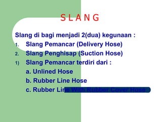 S L A N G
Slang di bagi menjadi 2(dua) kegunaan :
1. Slang Pemancar (Delivery Hose)
2. Slang Penghisap (Suction Hose)
1) Slang Pemancar terdiri dari :
a. Unlined Hose
b. Rubber Line Hose
c. Rubber Line With Rubber Cover Hose
 