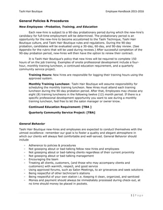 Tashi Hair Boutique Employee Handbook 2015-2016
1 | P a g e
General Policies & Procedures
New Employees –Probation, Training, and Education
Each new-hire is subject to a 90-day probationary period during which the new-hire’s
candidacy for full-time employment will be determined. The probationary period is an
opportunity for the new-hire to become accustomed to the Tashi Technique, Tashi Hair
Boutique culture, and Tashi Hair Boutique rules and regulations. During the 90-day
probation, candidates will be evaluated using a 30-day, 60-day, and 90-day review. (See
Appendix for the rubric that will be used during reviews.) After successful completion of the
90-day probation period, new-hires will then have the option to renew their contract.
It is Tashi Hair Boutique’s policy that new hires will be required to complete 150
hours of on the job training. Examples of onsite professional development include a four-
hour, monthly training luncheon, a continued education requirement, and a quarterly
community service project.
Training Hours: New hires are responsible for logging their training hours using the
approved system.
Monthly Training Luncheon: Tashi Hair Boutique will assume responsibility for
scheduling the monthly training luncheon. New Hires must attend each training
luncheon during the 90-day probation period. After that, Employees may choose any
eight (8) training luncheons in the following twelve (12) month period. If there is a
specific professional development opportunity you want to see during a monthly
training luncheon, feel free to let the salon manager or owner know.
Continued Education Requirement: [TBA ]
Quarterly Community Service Project: [TBA]
General Behavior
Tashi Hair Boutique new-hires and employees are expected to conduct themselves with the
utmost excellence: remember our goal is to foster a quality and elegant atmosphere in
which our clients will always feel comfortable and well-served. General Behavior should
include
- Adherence to policies & procedures
- Not gossiping about or bad-talking fellow new-hires and employees
- Not gossiping about or bad-talking clients regardless of their current proximity
- Not gossiping about or bad-talking management
- Encouraging the team
- Treating all clients, customers, (and those who may accompany clients and
customers) with warmth, respect, and good service
- Using approved forums, such as Salon Meetings, to air grievances and seek solutions
- Being respectful of other technician’s stations
- Being respectful of your own station i.e. Keeping it clean, organized, and sanitized
- Monies and payment should always be immediately processed during check-out, at
no time should money be placed in pockets.
 