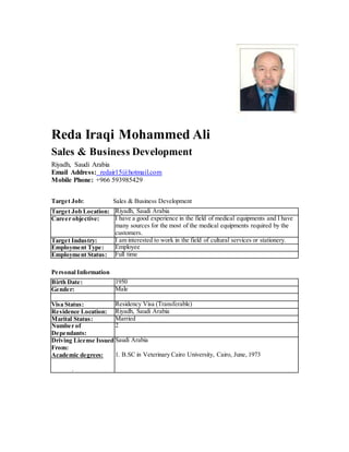 Reda Iraqi Mohammed Ali
Sales & Business Development
Riyadh, Saudi Arabia
Email Address: redair15@hotmail.com
Mobile Phone: +966 593985429
Target Job: Sales & Business Development
Target Job Location: Riyadh, Saudi Arabia
Career objective: I have a good experience in the field of medical equipments and I have
many sources for the most of the medical equipments required by the
customers.
Target Industry: I am interested to work in the field of cultural services or stationery.
Employment Type: Employee
Employment Status: Full time
Personal Information
Birth Date: 1950
Gender: Male
Visa Status: Residency Visa (Transferable)
Residence Location: Riyadh, Saudi Arabia
Marital Status: Married
Number of
Dependants:
2
Driving License Issued
From:
Academic degrees:
.
Saudi Arabia
1. B.SC in Veterinary Cairo University, Cairo, June, 1973
 