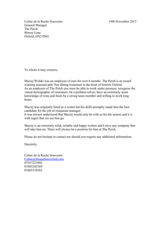 Celine de la Roche Souvestre 19th November 2013
General Manager
The Perch
Binsey Lane
Oxford, OX2 0NG
To whom it may concern,
Maciej Wolski was an employee of ours for over 6 months. The Perch is an award
winning seasonal pub/ fine dining restaurant in the heart of historic Oxford.
As an employee of The Perch you must be able to work under pressure, recognise the
varied demographic of customers, be a problem solver, have an extremely acute
knowledge of wine and food, be a strong team member and willing to work long
hours.
Maciej was originally hired as a waiter but his skills promptly made him the best
candidate for the job of restaurant manager.
It was always understood that Maciej would only be with us for the season and it is
with regret that we see him go.
Maciej is an extremely solid, reliable and happy worker and I envy any company that
will take him on. There will always be a position for him at The Perch.
Please do not hesitate to contact me should you require any additional information.
Sincerely,
Celine de la Roche Souvestre
Celine@theanchoroxford.com
07557223492
01865245369
01865510282
 