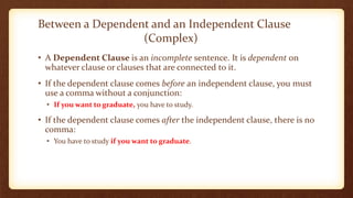 Between a Dependent and an Independent Clause
(Complex)
• A Dependent Clause is an incomplete sentence. It is dependent on
whatever clause or clauses that are connected to it.
• If the dependent clause comes before an independent clause, you must
use a comma without a conjunction:
• If you want to graduate, you have to study.
• If the dependent clause comes after the independent clause, there is no
comma:
• You have to study if you want to graduate.
 