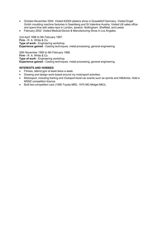 • October-November 2004. Visited K2004 plastics show in Dusseldorf Germany. Visited Engel
Gmbh moulding machine factories in Swertberg and St Valentine Austria. Visited UK sales office
and spent time with sales reps in London, Ipswich, Nottingham, Sheffield, and Leeds.
• February 2002. Visited Medical Device & Manufacturing Show in Los Angeles.
2nd April 1996 to 9th February 1997.
Firm - R. A. White & Co.
Type of work - Engineering workshop.
Experience gained - Casting techniques, metal processing, general engineering.
20th November 1995 to 9th February 1996.
Firm - R. A. White & Co.
Type of work - Engineering workshop.
Experience gained - Casting techniques, metal processing, general engineering
INTERESTS AND HOBBIES
• Fitness, attend gym at least twice a week.
• Drawing and design work based around my motorsport activities.
• Motorsport, including Karting and Clubsport level car events such as sprints and Hillclimbs. Hold a
MSNZ competition licence.
• Built two competition cars (1990 Toyota MR2, 1970 MG Midget MK3).
 
