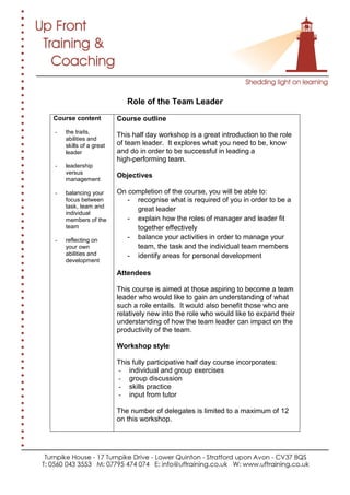 Role of the Team Leader
Course content
- the traits,
abilities and
skills of a great
leader
- leadership
versus
management
- balancing your
focus between
task, team and
individual
members of the
team
- reflecting on
your own
abilities and
development
Course outline
This half day workshop is a great introduction to the role
of team leader. It explores what you need to be, know
and do in order to be successful in leading a
high-performing team.
Objectives
On completion of the course, you will be able to:
- recognise what is required of you in order to be a
great leader
- explain how the roles of manager and leader fit
together effectively
- balance your activities in order to manage your
team, the task and the individual team members
- identify areas for personal development
Attendees
This course is aimed at those aspiring to become a team
leader who would like to gain an understanding of what
such a role entails. It would also benefit those who are
relatively new into the role who would like to expand their
understanding of how the team leader can impact on the
productivity of the team.
Workshop style
This fully participative half day course incorporates:
- individual and group exercises
- group discussion
- skills practice
- input from tutor
The number of delegates is limited to a maximum of 12
on this workshop.
 