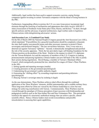 Consulting Studies and Analysis
 
18 January 2012
Delex Special Report-3
Brief on China’s Three Warfares
Prepared by Delex Systems, Inc. 
10
Additionally, legal warfare has been used to support economic coercion, urging foreign
companies against investing in certain Taiwanese companies with the threat of losing business in
the PRC.
Furthermore, longstanding efforts to portray the U.S. as a non-Asian power incorporate legal
elements through the fostering of mechanisms and apparatuses that solely involve ASEAN+3
states (Association of Southeast Asian States plus China, Russia, and Korea).22
In short, through
specific policies and the advocacy of general architectures, legal warfare seeks to legitimize
Chinese actions while delegitimizing adversaries’ actions.
Anti-Secession Law: A Combined Case Study
On the 8th of March 2005 the National People's Congress passed the Anti-Secession Law (ASL),
which stipulated: "If possibilities for a peaceful reunification should be completely exhausted,
the state shall employ non-peaceful means and other necessary measures to protect China's
sovereignty and territorial integrity." The law served three functions. First, it was seen as a
deterrent act against Taiwanese “splittists.” Second, it domestically strengthened and justified
the role of the security apparatus. Third, the law provided a legal, self-binding foundation for the
Chinese position on the problem of the Strait. Similar to the manner in which U.S. diplomats
cite the Taiwan Relations Act and the autonomy of members of the U.S. Congress in making
pronouncements and passing legislation, Chinese leaders can now fall back to the ASL to justify
their actions during negotiations. David Huang, a member of Taiwan’s Mainland Affairs
Council, which energetically protested the law, identified five stages of China’s Three Warfares
in the ASL:
1. Setting agenda and repeating messages (media)
2. Creating pressures on the government (psychological)
3. Undermining the government’s public authority (legal)
4. Generating the “chilling effect” by rewarding cooperators and punishing defectors
(psychological)
5. Denying Taiwan’s sovereign status by isolating it (legal)
As the case demonstrates, Three Warfares achieves ideal effects through the combined
application of the Three Warfares’ elements, skillful statesmanship, and a credible military force.
These long-term efforts by China are viewed by the Chinese leadership as a slow but sure
strategy for achieving reunification with Taiwan. Commensurately, Three Warfares must be
viewed through the paradigm of Chinese perception of past successes with brinkmanship and
pedagogical conflicts such as the Sino-Indian War and Sino-Vietnamese War. This perception
reinforces the appeal of a structured, methodical strategy that can achieve specific, almost
scientific effects. Hence, Chinese leaders must avoid overconfidence and possible
miscalculation in assessing their agent capabilities.
 