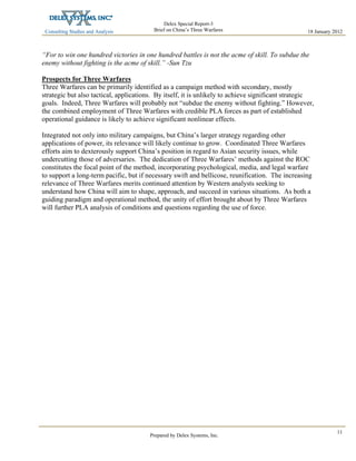 Consulting Studies and Analysis
 
18 January 2012
Delex Special Report-3
Brief on China’s Three Warfares
Prepared by Delex Systems, Inc. 
11
“For to win one hundred victories in one hundred battles is not the acme of skill. To subdue the
enemy without fighting is the acme of skill.” -Sun Tzu
Prospects for Three Warfares
Three Warfares can be primarily identified as a campaign method with secondary, mostly
strategic but also tactical, applications. By itself, it is unlikely to achieve significant strategic
goals. Indeed, Three Warfares will probably not “subdue the enemy without fighting.” However,
the combined employment of Three Warfares with credible PLA forces as part of established
operational guidance is likely to achieve significant nonlinear effects.
Integrated not only into military campaigns, but China’s larger strategy regarding other
applications of power, its relevance will likely continue to grow. Coordinated Three Warfares
efforts aim to dexterously support China’s position in regard to Asian security issues, while
undercutting those of adversaries. The dedication of Three Warfares’ methods against the ROC
constitutes the focal point of the method, incorporating psychological, media, and legal warfare
to support a long-term pacific, but if necessary swift and bellicose, reunification. The increasing
relevance of Three Warfares merits continued attention by Western analysts seeking to
understand how China will aim to shape, approach, and succeed in various situations. As both a
guiding paradigm and operational method, the unity of effort brought about by Three Warfares
will further PLA analysis of conditions and questions regarding the use of force.
 