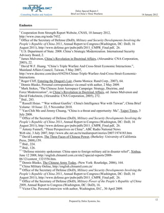 Consulting Studies and Analysis
 
18 January 2012
Delex Special Report-3
Brief on China’s Three Warfares
Prepared by Delex Systems, Inc. 
12
Endnotes
1
Cooperation from Strength Report Website, CNAS, 10 January 2012,
http://www.cnas.org/node/7432.
2
Office of the Secretary of Defense (DoD), Military and Security Developments Involving the
People’s Republic of China 2011, Annual Report to Congress (Washington, DC: DoD, 16
August 2011), http://www.defense.gov/pubs/pdfs/2011_CMPR_Final.pdf, 26.
3
U.S. Department of State. 2008. China’s Strategic Modernization. International Security
Advisory Board, 2.
4
James Mulvenon, China’s Revolution in Doctrinal Affairs, (Alexandria: CNA Corporation,
2005), 22.
5
David W.F. Huang. “China’s Triple Warfare And Cross-Strait Economic Interactions.”,
Mainland Affairs Council, Taiwan, 5 May 2007,
http://www.docstoc.com/docs/654256/Chinas-Triple-Warfare-And-Cross-Strait-Economic-
Interactions.
6
Roger Cliff, Entering the Dragon's Lair, (Santa Monica: Rand Corp., 2007), 64.
7
Dennis Blasko, Personal correspondence via email with author, 2 May 2009.
8
Mark Stokes, “The Chinese Joint Aerospace Campaign: Strategy, Doctrine, and
Force Modernization”, in China’s Revolution in Doctrinal Affairs, ed. James Mulvenon and
David Finkelstein, (Alexandria: CNA Corporation, 2005), 272.
9
Ibid., 283.
10
Russell Hsiao. “‘War without Gunfire’: China's Intelligence War with Taiwan”, China Brief
Volume: 10 Issue: 22, 5 November 2010.
11
Yan-Chih Mo and Jimmy Chuang, “China is a threat and opportunity: Ma”, Taipei Times, 3
July 2008.
12
Office of the Secretary of Defense (DoD), Military and Security Developments Involving the
People’s Republic of China 2011, Annual Report to Congress (Washington, DC: DoD, 16
August 2011), http://www.defense.gov/pubs/pdfs/2011_CMPR_Final.pdf, 26.
13
Antony Funnell, “Three Perspectives on China”, ABC Radio National News
Web site, 3 July 2007, http://www.abc.net.au/rn/mediareport/stories/2007/1974183.htm
14
David Lampton, The Three Faces of Chinese Power, (Berkeley: University of California
Press, 2008),159.
15
Ibid., 224.
16
Ibid., 126.
17
“Defense ministry spokesman: China open to foreign military aid in disaster relief”, Xinhua,
June 12 2008, http://english.chinamil.com.cn/site2/special-reports/2008-
06/12/content_1321556.htm.
18
Dennis Blasko, The Chinese Army Today, (New York: Routledge, 2006), 164.
19
China Military Online, http://english.chinamil.com.cn/
20
Office of the Secretary of Defense (DoD), Military and Security Developments Involving the
People’s Republic of China 2011, Annual Report to Congress (Washington, DC: DoD, 16
August 2011), http://www.defense.gov/pubs/pdfs/2011_CMPR_Final.pdf, 26.
21
Office of the Secretary of Defense (DoD), Military Power of the People’s Republic of China
2009, Annual Report to Congress (Washington, DC: DoD), 16.
22
Victor Cha. Personal interview with author, Washington, D.C., 30 April 2009.
 