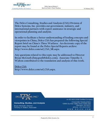 Consulting Studies and Analysis
 
18 January 2012
Delex Special Report-3
Brief on China’s Three Warfares
Prepared by Delex Systems, Inc. 
2
The Delex Consulting, Studies and Analysis (CSA) Division of
Delex Systems, Inc. provides our government, industry, and
international partners with expert assistance in strategic and
operational planning and analysis.
In order to facilitate a better understanding of leading concepts and
viewpoints in China, Delex CSA has prepared the following Special
Report brief on China’s Three Warfares. An electronic copy of the
report may be found at the Delex Special Reports archive:
http://www.delex.com/sol_CSA_SR.aspx.
Any questions related to this topic may be addressed to Director
Bryan McGrath (bmcgrath@delex.com). Associate Timothy A.
Walton contributed to the translation and analysis of this work.
Delex CSA
http://www.delex.com/sol_CSA.aspx.
 