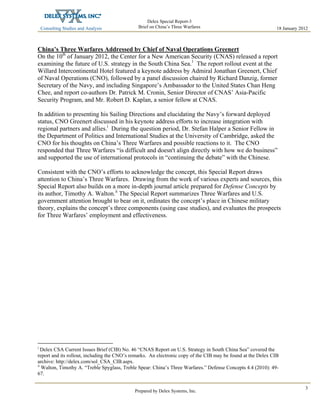 Consulting Studies and Analysis
 
18 January 2012
Delex Special Report-3
Brief on China’s Three Warfares
Prepared by Delex Systems, Inc. 
3
China’s Three Warfares Addressed by Chief of Naval Operations Greenert
On the 10th
of January 2012, the Center for a New American Security (CNAS) released a report
examining the future of U.S. strategy in the South China Sea.1
The report rollout event at the
Willard Intercontinental Hotel featured a keynote address by Admiral Jonathan Greenert, Chief
of Naval Operations (CNO), followed by a panel discussion chaired by Richard Danzig, former
Secretary of the Navy, and including Singapore’s Ambassador to the United States Chan Heng
Chee, and report co-authors Dr. Patrick M. Cronin, Senior Director of CNAS’ Asia-Pacific
Security Program, and Mr. Robert D. Kaplan, a senior fellow at CNAS.
In addition to presenting his Sailing Directions and elucidating the Navy’s forward deployed
status, CNO Greenert discussed in his keynote address efforts to increase integration with
regional partners and allies.i
During the question period, Dr. Stefan Halper a Senior Fellow in
the Department of Politics and International Studies at the University of Cambridge, asked the
CNO for his thoughts on China’s Three Warfares and possible reactions to it. The CNO
responded that Three Warfares “is difficult and doesn't align directly with how we do business”
and supported the use of international protocols in “continuing the debate” with the Chinese.
Consistent with the CNO’s efforts to acknowledge the concept, this Special Report draws
attention to China’s Three Warfares. Drawing from the work of various experts and sources, this
Special Report also builds on a more in-depth journal article prepared for Defense Concepts by
its author, Timothy A. Walton.ii
The Special Report summarizes Three Warfares and U.S.
government attention brought to bear on it, ordinates the concept’s place in Chinese military
theory, explains the concept’s three components (using case studies), and evaluates the prospects
for Three Warfares’ employment and effectiveness.
i
Delex CSA Current Issues Brief (CIB) No. 46 “CNAS Report on U.S. Strategy in South China Sea” covered the
report and its rollout, including the CNO’s remarks. An electronic copy of the CIB may be found at the Delex CIB
archive: http://delex.com/sol_CSA_CIB.aspx.
ii
Walton, Timothy A. “Treble Spyglass, Treble Spear: China’s Three Warfares.” Defense Concepts 4.4 (2010): 49-
67.
 