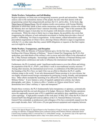 Consulting Studies and Analysis
 
18 January 2012
Delex Special Report-3
Brief on China’s Three Warfares
Prepared by Delex Systems, Inc. 
8
Media Warfare, Nationalism, and Self-Binding
Regime legitimacy in China rests on bourgeoning economic growth and nationalism. Media
sources cater to the nationalistic desires of the people, but also whet their desires with rich
programming content that antagonistically portrays the U.S. and its allies. In his book, The
Three Faces of Chinese Power, David Lampton recalls conversations with Foreign Ministry
diplomats in which they speak of their online interactions with nationalistic citizens who allege
the Ministry does not represent China’s interests forcefully enough.16
Due to this sentiment, the
Foreign Ministry argues it must play two-level games with domestic citizens and foreign
governments. While the claim is likely true to a large degree, the possibility also exists that
exaggerating the influence of such nationalist movements or fueling them provides a form of
positive “selfbinding” for China in negotiations. In this manner, stoked nationalism could
precondition negotiations in China’s favor, allowing Chinese officials to argue in negotiations
with the U.S. or other states that they cannot fulfill obligations or requests or that their regime
survival might be at stake.
Media Warfare, Transparency, and Deception
On 18 May 2008, the Ministry of National Defense gave, for the first time, a public press
briefing at the Chinese Ministry of Defense.17
Senior Colonel Hu Changming, the PLA's first
spokesman, provided details of the military's role in rescue and relief efforts in the aftermath of
the 12 May Sichuan earthquake. Increasingly confident, the Ministry of National Defense now
holds regular press conferences and seeks to influence the international media discourse.iv
Furthermore, the PLA routinely sends “significant media teams to cover the efforts and inform
the population of the PLA’s, PAP’s, and militia’s work in non-traditional security missions.”18
Among other missions, the international naval review, in celebration of the 60th anniversary of
the founding of the PLA Navy on April 23rd, was an effort to liberalize the PLA’s public
relations image to the world. It not only demonstrated Chinese prestige to its own citizens, but
was highly oriented toward foreign consumption by portraying a strong, friendly, and transparent
force. Other efforts included the launching of an official PLA English website titled “China
Military Online.” It now features a series of regularly updated news articles, fact sheets,
photographs, and videos. It claims to offer a “window on Chinese armed forces” and to
demonstrate how China’s military is “open and transparent.”19
Despite these overtures, the PLA fundamentally lacks transparency or openness, systematically
underreporting both the cost and allocation of its budget. Moreover, Media Warfare operations
stress the supposedly nascent state of PLA capabilities and publicly deny capabilities such as
cyber-espionage. A high profile example of this took place 18 May 2011 when the PLA Chief of
General Staff Chen Bingde delivered an address at the U.S. National Defense University.
General Chen contended, as predecessors and colleagues of his have consistently argued over the
past couple decades, there “still exists a 20 year gap between equipment and weaponry between
iv
Delex CSA Special Report #2, Special Report on the Translation of Yang Yi Article on AirSea Battle, includes
coverage of a Ministry of National Defense press conference during which Defense Ministry spokesman Senior
Colonel Geng Yansheng (耿雁生) criticized the U.S. AirSea Battle concept. An electronic copy of the report may
be found at the Delex Special Reports archive: http://www.delex.com/sol_CSA_SR.aspx.
 