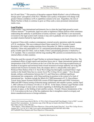 Consulting Studies and Analysis
 
18 January 2012
Delex Special Report-3
Brief on China’s Three Warfares
Prepared by Delex Systems, Inc. 
9
the US and China.”v
This practice of deception supports Media Warfare’s aim of influencing
foreign actors’ perceptions of the PLA. Whether such a policy of deception will change with
greater Chinese confidence in PLA capabilities remains to be seen. Regardless, the role of
Media Warfare is likely to continue to grow as China seeks a more prominent international
media voice.
Legal Warfare
Legal warfare “uses international and domestic law to claim the legal high ground or assert
Chinese interests”20
In particular, legal war seeks to legitimize Chinese policies while sometimes
undercutting the authority or justification of enemy reactions. Legal Warfare is not necessarily
revisionist to the legal system itself; instead, it may aim to gradually set a new precedent or a fait
accompli situation backed by legal authority.
In general, China solely conducts contemporary external security operations under the mandate
of U.N. resolutions. This was evidenced when China waited for U.N. Security Council
Resolution 1851 before sending maritime forces December 26, 2008 to combat pirates.
Similarly, China only participates in U.N.-sanctioned peacekeeping operations. Even in foreign
policy trouble spots for China, such as Sudan, China’s peacekeeping presence is backed by a
U.N. mandate. This is consistent with the long-standing PRC position on noninterference in the
internal affairs of other countries.
China has used the concept of Legal Warfare in territorial disputes in the South China Sea. The
coordinated efforts of legal experts and maritime forces aim to “shape international opinion and
interpretation of the UN Convention on the Law of the Sea away from long-accepted norms of
freedom of navigation and territorial limits toward increased sovereign authority out to the 200
nautical mile Exclusive Economic Zone, the airspace above it, and possibly outer space.”21
Professor Peter Dutton of the U.S. Naval War College has thoroughly examined China’s legal
warfare in the South China Sea in a recent Naval War College Review paper.vi
Over the past
decade, military confrontations between the U.S. and China have exhibited significant
international law components, with China justifying its position in the context of or lack of
international law. Incidents include the March 4-8, 2009 harassment of U.S. (Surveillance
Towed Array Sensor System) SURTASS vessels (USNS Impeccable and USNS Victorious),
2006 and 2007 Chinese testing of directed energy and kinetic anti-satellite systems, and the April
1, 2001 collision of a Chinese J-8 with a U.S. EP-3E. In the future, Chinese Legal Warfare could
provide advantages in areas such as treaties regulating or abolishing the emplacement of
weapons in space, or the fielding of anti-satellite systems. Overall, Chinese interpretation of the
U.N. Convention on the Law of the Sea emphasizes that it strengthens stated sovereignty and
denies unauthorized access to foreign militaries.
v
Delex CSA Current Issues Brief (CIB) No. 34 “PLA Chief of General Staff Chen Bingde’s Visit to NDU” covered
General Chen’s presentation. An electronic copy of the CIB may be found at the Delex CIB archive:
http://delex.com/sol_CSA_CIB.aspx.
vi
Peter Dutton, “Three Disputes and Three Objectives: China and the South China Sea”, Naval War College Review,
Autumn 2011, Vol. 64, No. 4, http://www.usnwc.edu/getattachment/feb516bf-9d93-4d5c-80dc-
d5073ad84d9b/Three-Disputes-and-Three-Objectives--China-and-the.
 