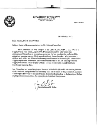 a
DEPARTMENT OF THE NAVY
USNS KANAWHA (T·AO 196)
FPO A.E. 09576-4075
18 February, 2012
From Master, USNS KANAWHA
Subject: Letter of Recommendation for Mr. Sidney Cherenfant.
IN REPLY REFER TO:
Mr. Cherenfant has been assigned tu the USNS KANAWHA (T-AO 196) as a
Supply Utility Man since August 2009. During that time Mr. Cherenfant has
distinguished himself as an exemplary employee. He has consistently performed his
duties in a superior mrumer. He is a motivated and focused worker, who possesses a
strident work ethic. Mr. Cherenfant has expressed interest in advancing his career in the
Supply Department and has on his own time conducted on the job training with the
Supply Officer and Junior Supply Officer. He has successfully passed the Basic
Storekeeper training class.
Mr. Cherenfant is a model employee. He takes pride in his job and it has been a pleasure
to sail with him. He possesses the necessary skill sets to excel in the position ofAssistant
Storekeeper. He would be any asset to any ship in the fleet sailing in that position. He has
my highest recommendation for promotion to Assistant Storekeeper.
~~~tY19Jl- .Captain James D. Dolan
 I
J
 