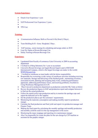 System Experience:
 Oracle User Experience 1 year

 SAP Professional User Experience 3 years.

 TPS User
Training:
 Communication Influence Skills at Novotel 6 Oct Hotel (3 Days) .

 Team Building In El –Gona Hurghada 2 Days .

 SAP training , onsite training for scheduling and assign orders in 2010
 Lean Six Sigma at Rexam Beverage Can.
 Safety Training at Rexam Beverage Can .
Experience:
 I graduated from Faculty of commerce Cairo University in 2009 in accounting
department
 I worked in el Borg laboratory for 1 year as accountant
 I moved to Rexam beverage can Egypt (Rexam Egypt is part of REXAM
International Company, which is the largest beverage can maker in the world)
WWW.Rexam.Com
 . I worked as warehouse as team leader with the below responsibility:
 Responsible for overseeing a wide variety of warehouse activities including receiving
raw materials, Storage and delivering of the finished goods , maintaining inventory ,
associated records, planning and assigning daily work, conducting performance
appraisals, addressing performance issues, and resolving problems, Excellent in
Using Warehouse Management.(S.A.P)
 Then I moved to production department as production controller My Tasks as below:
 Review the production figures in SAP and production report and compare between it
to find out the actual production.
 Follow the metal (coils) cups production and try to monitor the spoilage cups and
report the defected coil to the supplier.
 Set the production plan as per the customers’ requirements.
 Monitoring the materials consumption and making monthly report to production
manger .
 Calculate the final production and final yield and report it to production manager and
Finance Team.
 Making the final report by calculating the monthly spoilage and monthly production
and monthly yield the send it to the top management. in the sector.
 Monitoring the major stoppage and reporting it to maintenance manger.
 Also I’m responsible for create the plate for the new design by CTP machine as
assistant for the graphic manger.
 