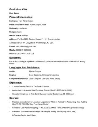 Curriculum Vitae
Hani Salem
Personal Information:
Full name: Hani Adnan Salem
Place and Date of Birth: Kuwait.Aug.17, 1981
Nationality: Jordanian
Religion: Islam
Marital Status: Married
Address: P.o Box 8298, Eastern Hussein/11121 Amman Jordan
Address in USA: 17, Lafayette st. West Orange, NJ USA
E-mail: hani.salem98@gmail.com
Mobile: 00962 79 8025664
Mobile in USA: 0019739797325
Education:
BSc in Accounting (Alzaytoonah University of Jordan, Graduated In 8/2005, Grade 72.9%, Rating
Good)
Languages And Proficiency:
Arabic: Mother Tongue
English: Good Speaking, Writing and Listening
Computer Proficiency: Good Computer User (MS Word, Excel)
Experience:
- 1 Month Training Period In The Bank Of Jordan
- Accountant In Al Ayoubi Steel Furniture, Amman(Sep.21, 2005-Jul.30, 2006)
- Operation Employee In Arab Bank Outward transfer Section(sep.24, 2006-now)
Courses:
- Practical Applications For Laws And Legislations Which Is Related To Accounting And Auditing
(dec.11-28, 2005)(Certified From Ishtar Center)
- Course Of Cost Accounting (may.14-17, 2006) (Certified From Jordanian Exporters Society)
- Course Of Fundamentals of Foreign Exchange & Money Market(may-10-12,2008)
In Training Center, Arab Bank.
 
