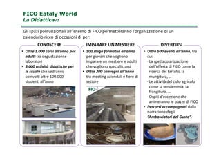 FICO Eataly WorldFICO Eataly World
La DidatticaLa Didattica/2/2
• Oltre 1.000 corsi all’anno per
adulti tra degustazioni e
laboratori
• 5.000 attività didattiche per
le scuole che vedranno
coinvolti oltre 100.000
• 500 stage formativi all’anno
per giovani che vogliono
imparare un mestiere e adulti
che vogliono specializzarsi
• Oltre 200 convegni all’anno
tra meeting aziendali e fiere di
• Oltre 500 eventi all’anno, tra
cui:
-La spettacolarizzazione
dell’offerta di FICO come la
ricerca del tartufo, la
mungitura, …
CONOSCERE IMPARARE UN MESTIERE DIVERTIRSI
Gli spazi polifunzionali all’interno di FICO permetteranno l’organizzazione di un
calendario ricco di occasioni di per:
12
coinvolti oltre 100.000
studenti all’anno
tra meeting aziendali e fiere di
settore
mungitura, …
-Le attività del ciclo agricolo
come la vendemmia, la
frangitura, …
-Ospiti d’eccezione che
animeranno le piazze di FICO
• Percorsi accompagnati dalla
narrazione degli
“Ambasciatori del Gusto”.
 