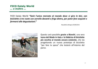 FICO Eataly WorldFICO Eataly World
… e inoltre …… e inoltre …
Questo sarà possibile grazie a Bianchi, una vera
FICO Eataly World “Sarà l'unico mercato al mondo dove si gira in bici, con
biciclette a tre ruote con carrello davanti e frigo dietro, per poter fare acquisti e
fermarsi alle degustazioni.”
Repubblica Bologna 03/09/2015
14
Questo sarà possibile grazie a Bianchi, una vera
icona del Made in Italy e la fabbrica di biciclette
più vecchia al mondo ancora esistente, che sta
progettando un nuovo prototipo di bicicletta
“per fare la spesa” che testerà all’interno del
parco.
 