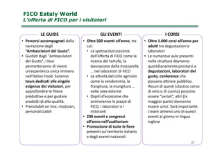 FICO Eataly WorldFICO Eataly World
L’offerta di FICO per i visitatoriL’offerta di FICO per i visitatori
• Percorsi accompagnati dalla
narrazione degli
“Ambasciatori del Gusto”.
• Guidati dagli "Ambasciatori
del Gusto", i tour
permetteranno di vivere
un'esperienza unica immersi
nell'Italian Food. Saranno
• Oltre 500 eventi all’anno, tra
cui:
• La spettacolarizzazione
dell’offerta di FICO come la
ricerca del tartufo, la
lavorazione della mozzarella
… nei laboratori di FICO
• Le attività del ciclo agricolo
• Oltre 1.000 corsi all’anno per
adulti tra degustazioni e
laboratori
• Le numerose aule presenti
nella struttura dovranno
quotidianamente prestarsi a
degustazioni, laboratori del
gusto, conferenze che
LE GUIDE GLI EVENTI I CORSI
nell'Italian Food. Saranno
tours dedicati alle singole
esigenze dei visitatori, per
approfondire le filiere
produttive e per gustare
prodotti di alta qualità.
• Prenotabili on line, modulari,
personalizzabili
• Le attività del ciclo agricolo
come la vendemmia, la
frangitura, la mungitura …
nelle aree esterne
• Ospiti d’eccezione che
animeranno le piazze di
FICO, i laboratori e i
ristoranti
• 200 eventi e congressi
all’anno nell’auditorium
• Promozione di tutte le fiere
presenti sul territorio italiano
e degli eventi nazionali
gusto, conferenze che
possano attirare pubblico.
Alcuni di questi (classico corso
di vino o di cucina) possono
essere “seriali”, altri (la
maggior parte) dovranno
essere unici. Sarà importante
creare almeno uno di questi
eventi al giorno in lingua
inglese
17
 