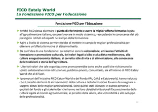 FICO Eataly WorldFICO Eataly World
La Fondazione FICOLa Fondazione FICO per l’educazioneper l’educazione
►Perché FICO possa diventare il punto di riferimento e avere la miglior offerta formativa legata
all’agroalimentare italiano, occorre lavorare in modo sistemico, raccordando le conoscenze dei più
prestigiosi istituti ed esperti nel campo della formazione.
►Agire a livello di sistema permetterebbe di mettere in campo le migliori professionalità per
ottenere un’offerta formativa di altissimo livello.
►Da qui l’idea di una Fondazione i cui obiettivi sono la veicolazione, attraverso l’attività di
formazione e promozione culturale, dei valori legati al cibo e alla dieta mediterranea, alla
Fondazione FICO per l’Educazione
formazione e promozione culturale, dei valori legati al cibo e alla dieta mediterranea, alla
cultura enogastronomica italiana, al corretto stile di vita e di alimentazione, alla conoscenza
delle tradizioni e storia dell’agricoltura.
► Ulteriori valori che tale organizzazione promuoverebbe sono anche quelli che richiamano lo
spirito collaborativo inter-istituzionale, pubblico-privato, comunitario, sia all’interno di FICO Eataly
World che al di fuori.
►I promotori dell’iniziativa FICO Eataly World e del Fondo PAI, CAAB e Eatalyworld, hanno valutato
che il presidio dei temi di accrescimento della cultura e della formazione fossero da assegnare a
soggetti dotati delle migliori professionalità. Sono quindi stati coinvolti in questo percorso i
quotisti del fondo e gli stakeholder che hanno nei loro obiettivi istituzionali l’accrescimento della
cultura legata al mondo agroalimentare, al presidio della salute, alla sostenibilità e allo sviluppo
delle professionalità.
19
 