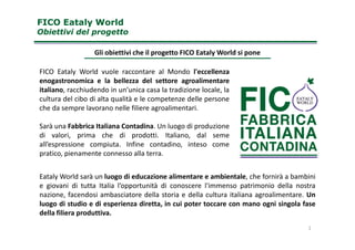 Gli obiettivi che il progetto FICO Eataly World si pone
FICO Eataly World vuole raccontare al Mondo l'eccellenza
enogastronomica e la bellezza del settore agroalimentare
italiano, racchiudendo in un’unica casa la tradizione locale, la
cultura del cibo di alta qualità e le competenze delle persone
che da sempre lavorano nelle filiere agroalimentari.
Sarà una Fabbrica Italiana Contadina. Un luogo di produzione
FICO Eataly WorldFICO Eataly World
Obiettivi del progettoObiettivi del progetto
Sarà una Fabbrica Italiana Contadina. Un luogo di produzione
di valori, prima che di prodotti. Italiano, dal seme
all’espressione compiuta. Infine contadino, inteso come
pratico, pienamente connesso alla terra.
Eataly World sarà un luogo di educazione alimentare e ambientale, che fornirà a bambini
e giovani di tutta Italia l’opportunità di conoscere l'immenso patrimonio della nostra
nazione, facendosi ambasciatore della storia e della cultura italiana agroalimentare. Un
luogo di studio e di esperienza diretta, in cui poter toccare con mano ogni singola fase
della filiera produttiva.
2
 
