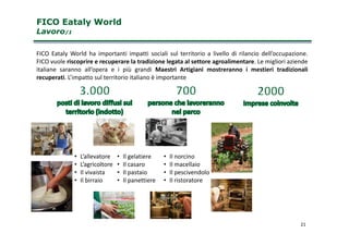 FICO Eataly WorldFICO Eataly World
LavoroLavoro/1/1
FICO Eataly World ha importanti impatti sociali sul territorio a livello di rilancio dell’occupazione.
FICO vuole riscoprire e recuperare la tradizione legata al settore agroalimentare. Le migliori aziende
italiane saranno all’opera e i più grandi Maestri Artigiani mostreranno i mestieri tradizionali
recuperati. L’impatto sul territorio italiano è importante
21
• L’allevatore
• L’agricoltore
• Il vivaista
• Il birraio
• Il gelatiere
• Il casaro
• Il pastaio
• Il panettiere
• Il norcino
• Il macellaio
• Il pescivendolo
• Il ristoratore
 