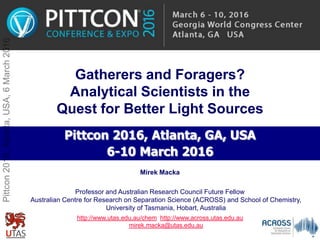 Gatherers and Foragers?
Analytical Scientists in the
Quest for Better Light Sources
Pittcon 2016, Atlanta, GA, USA
6-10 March 2016
Professor and Australian Research Council Future Fellow
Australian Centre for Research on Separation Science (ACROSS) and School of Chemistry,
University of Tasmania, Hobart, Australia
http://www.utas.edu.au/chem http://www.across.utas.edu.au
mirek.macka@utas.edu.au
Mirek Macka
Pittcon2016,Atlanta,USA,6March2016
 