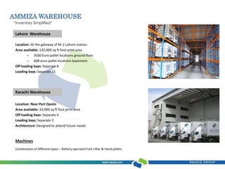 AMMIZA WAREHOUSE 
“Inventory Simplified” 
Lahore Warehouse 
Location: At the gateway of M-2 Lahore station 
Area available: 132,000 sq ft foot print area 
– 3500 Euro pallet locations ground floor. 
– 608 euro pallet locations basement 
Off loading bays: Separate 8 
Loading bays: Separate 15 
Karachi Warehouse 
Location: Near Port Qasim 
Area available: 33,000 sq ft foot print area 
Off loading bays: Separate 6 
Loading bays: Separate 3 
Architecture: Designed to attend future needs 
Machines 
Combination of different types – Battery operated Fork Lifter & Hand pallets 
 